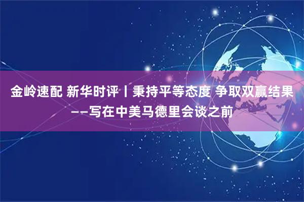 金岭速配 新华时评丨秉持平等态度 争取双赢结果——写在中美马德里会谈之前