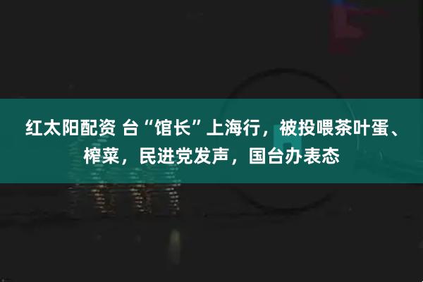 红太阳配资 台“馆长”上海行，被投喂茶叶蛋、榨菜，民进党发声，国台办表态