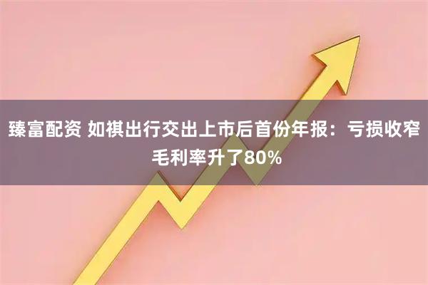 臻富配资 如祺出行交出上市后首份年报：亏损收窄 毛利率升了80%
