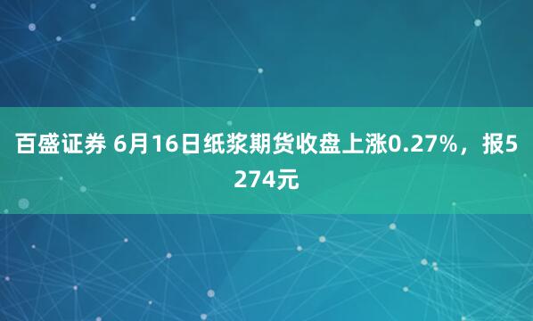 百盛证券 6月16日纸浆期货收盘上涨0.27%，报5274元