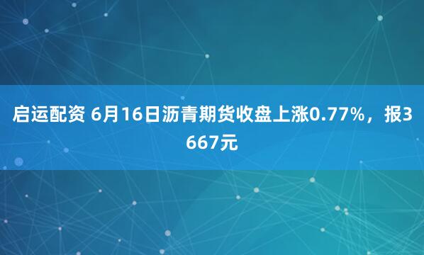 启运配资 6月16日沥青期货收盘上涨0.77%，报3667元