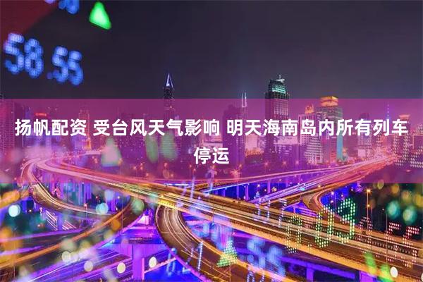 扬帆配资 受台风天气影响 明天海南岛内所有列车停运