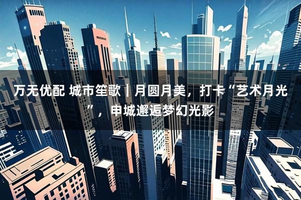 万无优配 城市笙歌｜月圆月美，打卡“艺术月光”，申城邂逅梦幻光影