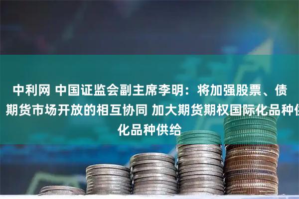 中利网 中国证监会副主席李明：将加强股票、债券、期货市场开放的相互协同 加大期货期权国际化品种供给
