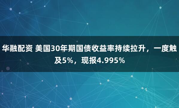 华融配资 美国30年期国债收益率持续拉升，一度触及5%，现报4.995%