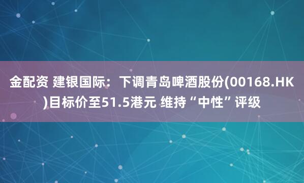 金配资 建银国际：下调青岛啤酒股份(00168.HK)目标价至51.5港元 维持“中性”评级
