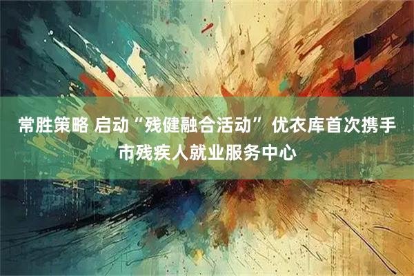 常胜策略 启动“残健融合活动” 优衣库首次携手市残疾人就业服务中心
