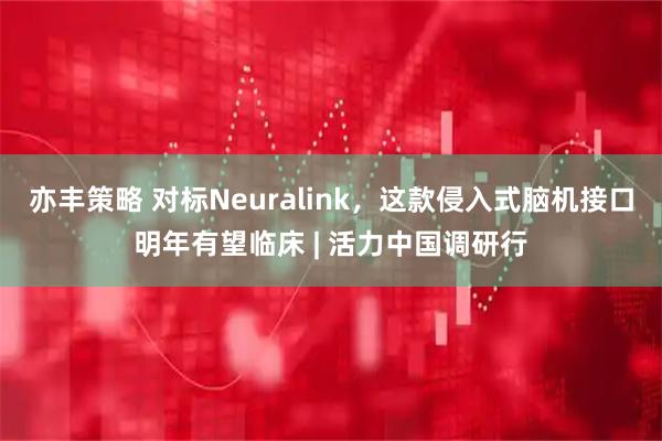 亦丰策略 对标Neuralink，这款侵入式脑机接口明年有望临床 | 活力中国调研行