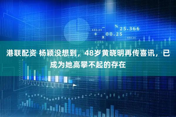 港联配资 杨颖没想到，48岁黄晓明再传喜讯，已成为她高攀不起的存在