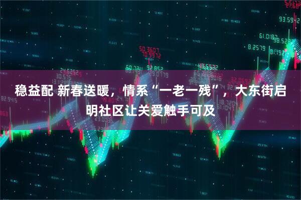 稳益配 新春送暖，情系“一老一残”，大东街启明社区让关爱触手可及
