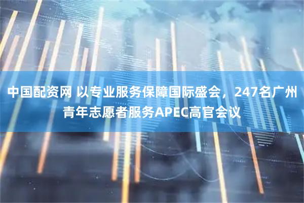 中国配资网 以专业服务保障国际盛会，247名广州青年志愿者服务APEC高官会议