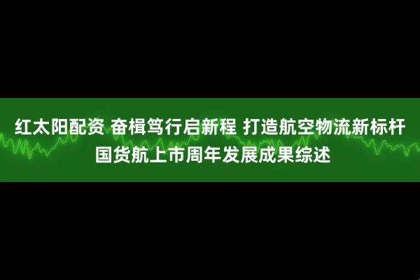 红太阳配资 奋楫笃行启新程 打造航空物流新标杆 国货航上市周年发展成果综述