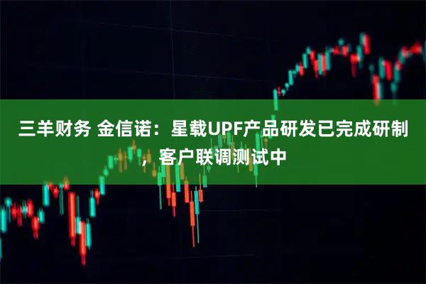 三羊财务 金信诺：星载UPF产品研发已完成研制，客户联调测试中