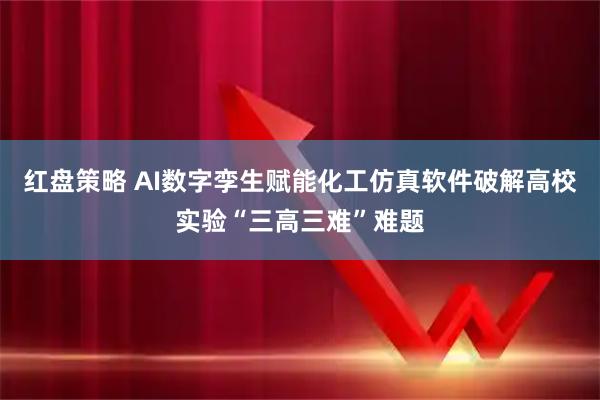 红盘策略 AI数字孪生赋能化工仿真软件破解高校实验“三高三难”难题