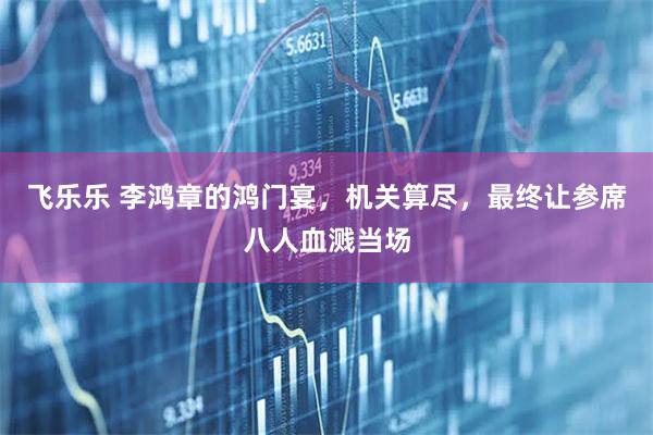 飞乐乐 李鸿章的鸿门宴，机关算尽，最终让参席八人血溅当场