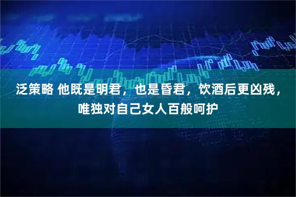 泛策略 他既是明君，也是昏君，饮酒后更凶残，唯独对自己女人百般呵护